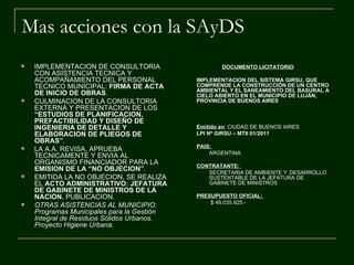 Mas acciones con la SAyDS
   IMPLEMENTACION DE CONSULTORIA                   DOCUMENTO LICITATORIO
    CON ASISTENCIA TECNICA Y
    ACOMPAÑAMIENTO DEL PERSONAL             IMPLEMENTACION DEL SISTEMA GIRSU, QUE
    TECNICO MUNICIPAL: FIRMA DE ACTA        COMPRENDE LA CONSTRUCCIÓN DE UN CENTRO
                                            AMBIENTAL Y EL SANEAMIENTO DEL BASURAL A
    DE INICIO DE OBRAS.                     CIELO ABIERTO EN EL MUNICIPIO DE LUJÁN,
   CULMINACION DE LA CONSULTORIA           PROVINCIA DE BUENOS AIRES
    EXTERNA Y PRESENTACION DE LOS
    “ESTUDIOS DE PLANIFICACION,
    PREFACTIBILIDAD Y DISEÑO DE
    INGENIERIA DE DETALLE Y                 Emitido en: CIUDAD DE BUENOS AIRES
    ELABORACION DE PLIEGOS DE               LPI Nº GIRSU – MTII 01/2011
    OBRAS”.
                                            PAIS:
   LA A.A. REVISA, APRUEBA
                                                ARGENTINA
    TECNICAMENTE Y ENVIA AL
    ORGANISMO FINANCIADOR PARA LA           CONTRATANTE:
    EMISION DE LA “NO OBJECION”.               SECRETARIA DE AMBIENTE Y DESARROLLO
   EMITIDA LA NO OBJECION, SE REALIZA         SUSTENTABLE DE LA JEFATURA DE
    EL ACTO ADMINISTRATIVO: JEFATURA           GABINETE DE MINISTROS
    DE GABINETE DE MINISTROS DE LA
    NACION. PUBLICACION.                    PRESUPUESTO OFICIAL:
                                                $ 49.035.925.-
   OTRAS ASISTENCIAS AL MUNICIPIO:
    Programas Municipales para la Gestión
    Integral de Residuos Sólidos Urbanos.
    Proyecto Higiene Urbana.
 