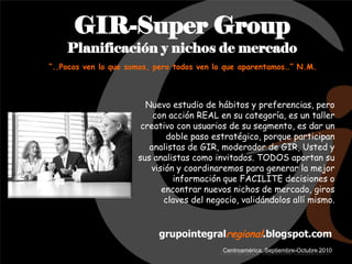 GIR-Super Group
    Planificación y nichos de mercado
“..Pocos ven lo que somos, pero todos ven lo que aparentamos…” N.M.



                        Nuevo estudio de hábitos y preferencias, pero
                          con acción REAL en su categoría, es un taller
                       creativo con usuarios de su segmento, es dar un
                             doble paso estratégico, porque participan
                         analistas de GIR, moderador de GIR, Usted y
                      sus analistas como invitados. TODOS aportan su
                         visión y coordinaremos para generar la mejor
                               información que FACILITE decisiones o
                            encontrar nuevos nichos de mercado, giros
                             claves del negocio, validándolos allí mismo.


                           grupointegralregional.blogspot.com
                                            Centroamérica, Septiembre-Octubre 2010
 