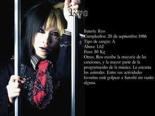 Batería: Ryo
Cumpleaños: 20 de septiembre 1986
Tipo de sangre: A
Altura: 1.62
Peso: 50 Kg
Otros: Яyo escribe la mayoría de las
canciones, y la mayor parte de la
programación de la música. Le encanta
los animales. Entre sus actividades
favoritas está golpear a Satoshi sin razón
alguna.

 