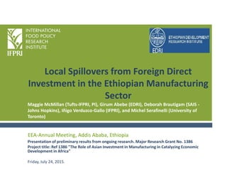 Local Spillovers from Foreign Direct
Investment in the Ethiopian Manufacturing
Sector
Presentation of preliminary results from ongoing research. Major Research Grant No. 1386
Project title: Ref 1386 "The Role of Asian Investment in Manufacturing in Catalyzing Economic
Development in Africa"
Friday, July 24, 2015.
EEA-Annual Meeting, Addis Ababa, Ethiopia
Maggie McMillan (Tufts-IFPRI, PI), Girum Abebe (EDRI), Deborah Brautigam (SAIS -
Johns Hopkins), Iñigo Verduzco-Gallo (IFPRI), and Michel Serafinelli (University of
Toronto)
 