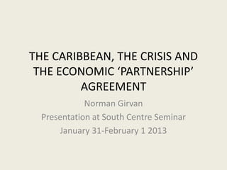 THE CARIBBEAN, THE CRISIS AND
 THE ECONOMIC ‘PARTNERSHIP’
         AGREEMENT
             Norman Girvan
  Presentation at South Centre Seminar
      January 31-February 1 2013
 