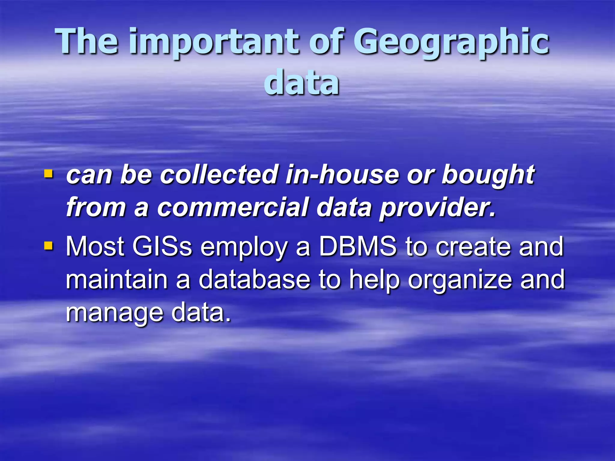 The important of Geographic datacan be collected in-house or bought from a commercial data provider.Most GISs employ a DBMS to create and maintain a database to help organize and manage data.