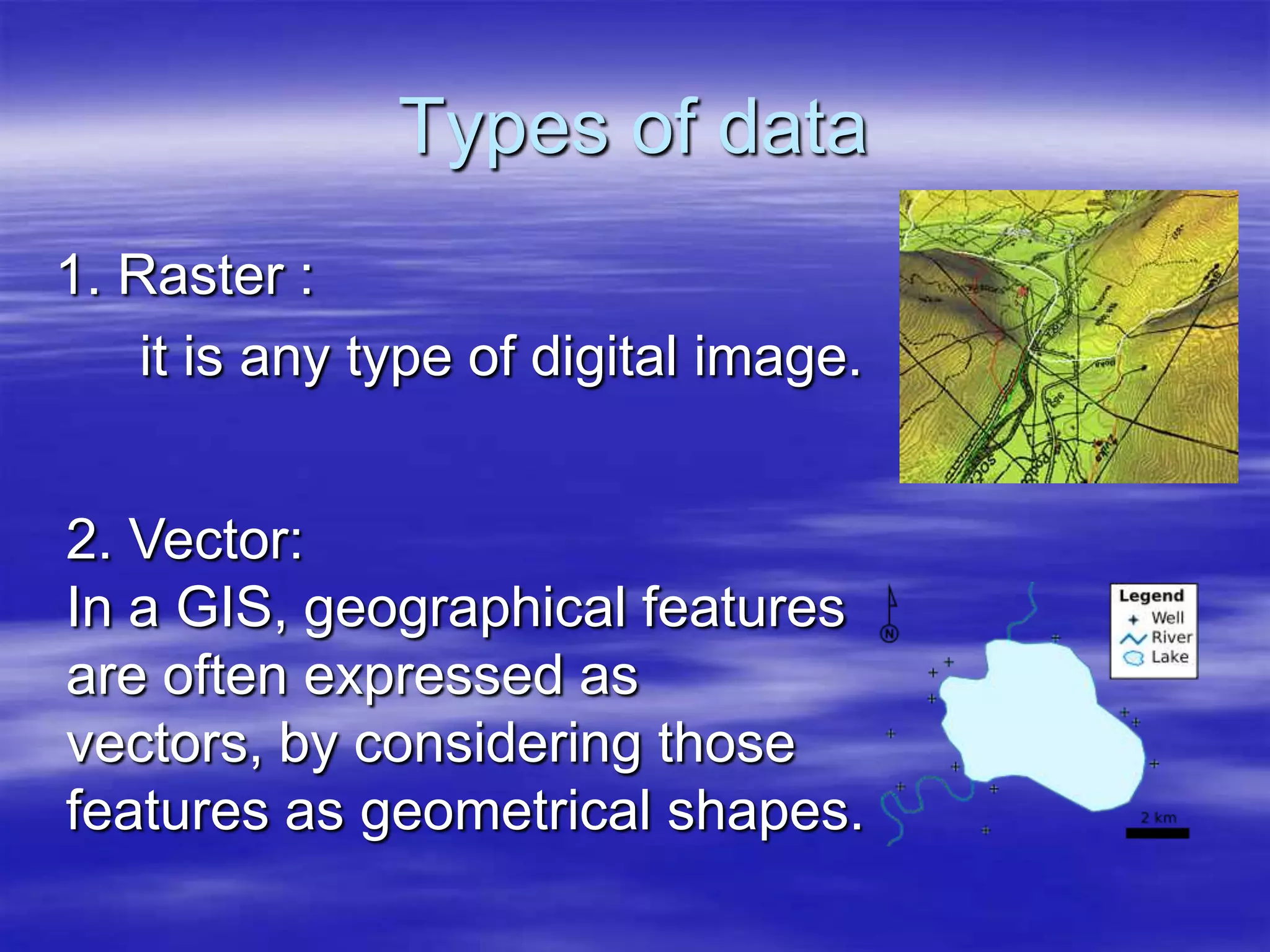 Types of data1. Raster :it is any type of digital image. 2. Vector:	In a GIS, geographical features are often expressed as vectors, by considering those features as geometrical shapes.