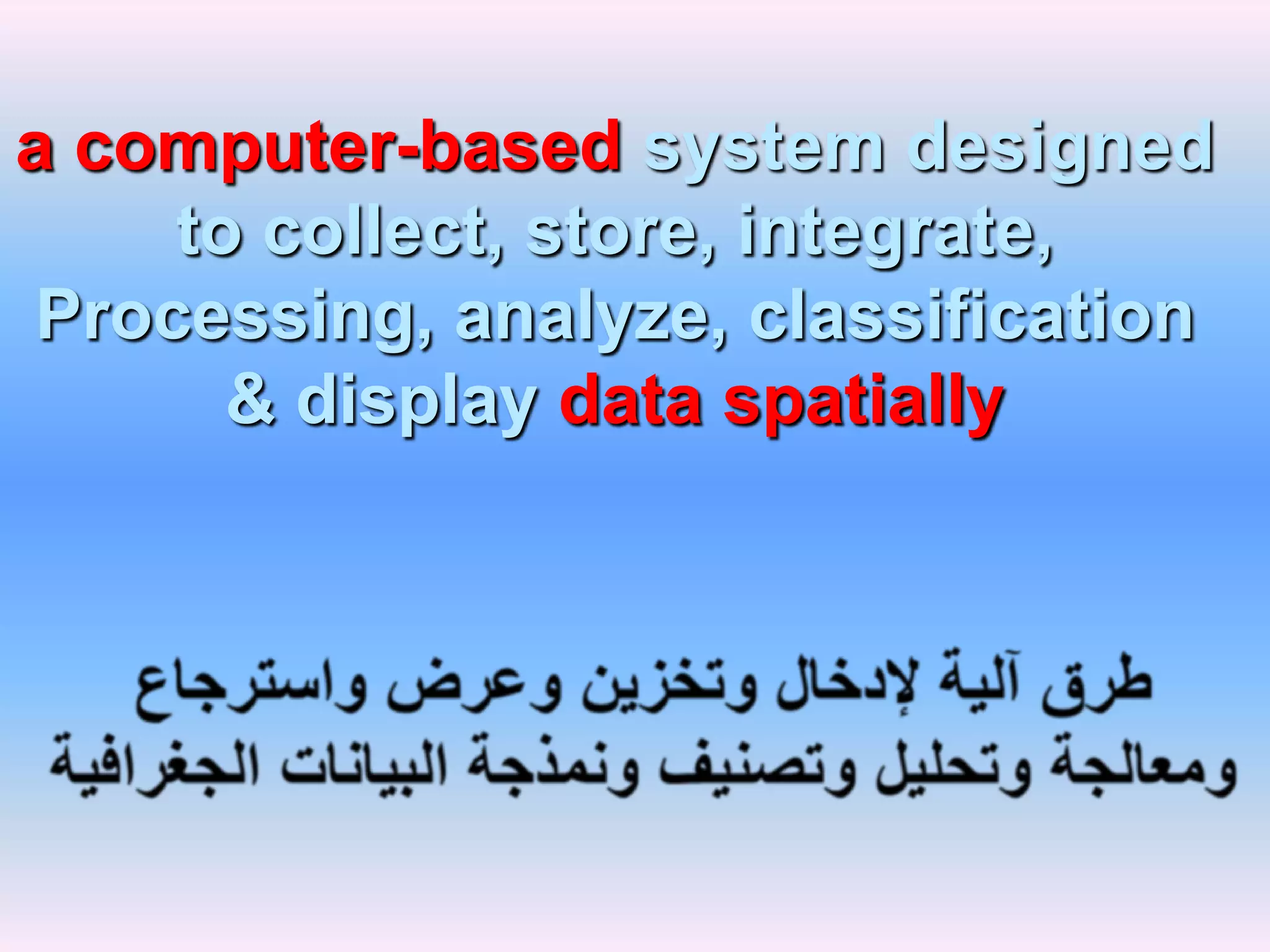 a computer-based system designed to collect, store, integrate, Processing, analyze, classification & display data spatiallyطرق آلية لإدخال وتخزين وعرض واسترجاع ومعالجة وتحليل وتصنيف ونمذجة البيانات الجغرافية