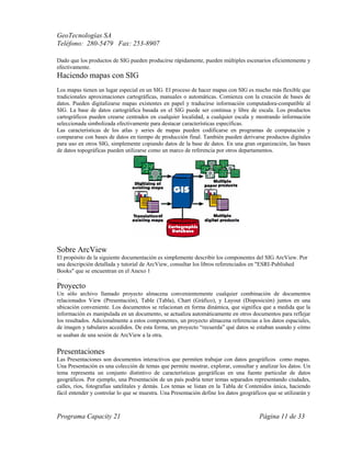 GeoTecnologías SA
Teléfono: 280-5479 Fax: 253-8907
Programa Capacity 21 Página 11 de 33
Dado que los productos de SIG pueden producirse rápidamente, pueden múltiples escenarios eficientemente y
efectivamente.
Haciendo mapas con SIG
Los mapas tienen un lugar especial en un SIG. El proceso de hacer mapas con SIG es mucho más flexible que
tradicionales aproximaciones cartográficas, manuales o automáticas. Comienza con la creación de bases de
datos. Pueden digitalizarse mapas existentes en papel y traducirse información computadora-compatible al
SIG. La base de datos cartográfica basada en el SIG puede ser continua y libre de escala. Los productos
cartográficos pueden crearse centrados en cualquier localidad, a cualquier escala y mostrando información
seleccionada simbolizada efectivamente para destacar características específicas.
Las características de los atlas y series de mapas pueden codificarse en programas de computación y
compararse con bases de datos en tiempo de producción final. También pueden derivarse productos digitales
para uso en otros SIG, simplemente copiando datos de la base de datos. En una gran organización, las bases
de datos topográficas pueden utilizarse como un marco de referencia por otros departamentos.
Sobre ArcView
El propósito de la siguiente documentación es simplemente describir los componentes del SIG ArcView. Por
una descripción detallada y tutorial de ArcView, consultar los libros referenciados en "ESRI-Published
Books" que se encuentran en el Anexo 1
.
Proyecto
Un sólo archivo llamado proyecto almacena convenientemente cualquier combinación de documentos
relacionados View (Presentación), Table (Tabla), Chart (Gráfico), y Layout (Disposición) juntos en una
ubicación conveniente. Los documentos se relacionan en forma dinámica, que significa que a medida que la
información es manipulada en un documento, se actualiza automáticamente en otros documentos para reflejar
los resultados. Adicionalmente a estos componentes, un proyecto almacena referencias a los datos espaciales,
de imagen y tabulares accedidos. De esta forma, un proyecto “recuerda” qué datos se estaban usando y cómo
se usaban de una sesión de ArcView a la otra.
Presentaciones
Las Presentaciones son documentos interactivos que permiten trabajar con datos geográficos como mapas.
Una Presentación es una colección de temas que permite mostrar, explorar, consultar y analizar los datos. Un
tema representa un conjunto distintivo de características geográficas en una fuente particular de datos
geográficos. Por ejemplo, una Presentación de un país podría tener temas separados representando ciudades,
calles, ríos, fotografías satelitales y demás. Los temas se listan en la Tabla de Contenidos única, haciendo
fácil entender y controlar lo que se muestra. Una Presentación define los datos geográficos que se utilizarán y
 