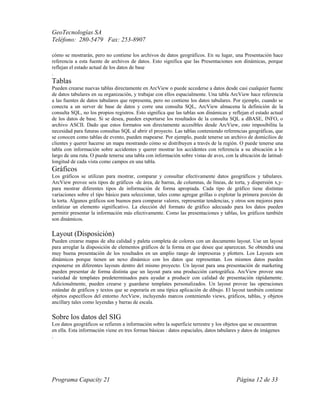 GeoTecnologías SA
Teléfono: 280-5479 Fax: 253-8907
Programa Capacity 21 Página 12 de 33
cómo se mostrarán, pero no contiene los archivos de datos geográficos. En su lugar, una Presentación hace
referencia a esta fuente de archivos de datos. Esto significa que las Presentaciones son dinámicas, porque
reflejan el estado actual de los datos de base
.
Tablas
Pueden crearse nuevas tablas directamente en ArcView o puede accederse a datos desde casi cualquier fuente
de datos tabulares en su organización, y trabajar con ellos espacialmente. Una tabla ArcView hace referencia
a las fuentes de datos tabulares que representa, pero no contiene los datos tabulares. Por ejemplo, cuando se
conecta a un server de base de datos y corre una consulta SQL, ArcView almacena la definición de la
consulta SQL, no los propios registros. Esto significa que las tablas son dinámicas y reflejan el estado actual
de los datos de base. Si se desea, pueden exportarse los resultados de la consulta SQL a dBASE, INFO, o
archivo ASCII. Dado que estos formatos son directamente accesibles desde ArcView, esto imposibilita la
necesidad para futuras consultas SQL al abrir el proyecto. Las tablas conteniendo referencias geográficas, que
se conocen como tablas de evento, pueden mapearse. Por ejemplo, puede tenerse un archivo de domicilios de
clientes y querer hacerse un mapa mostrando cómo se distribuyen a través de la región. O puede tenerse una
tabla con información sobre accidentes y querer mostrar los accidentes con referencia a su ubicación a lo
largo de una ruta. O puede tenerse una tabla con información sobre vistas de aves, con la ubicación de latitud-
longitud de cada vista como campos en una tabla.
Gráficos
Los gráficos se utilizan para mostrar, comparar y consultar efectivamente datos geográficos y tabulares.
ArcView provee seis tipos de gráficos -de área, de barras, de columnas, de líneas, de torta, y dispersión x,y-
para mostrar diferentes tipos de información de forma apropiada. Cada tipo de gráfico tiene distintas
variaciones sobre el tipo básico para seleccionar, tales como agregar grillas o explotar la primera porción de
la torta. Algunos gráficos son buenos para comparar valores, representar tendencias, y otros son mejores para
enfatizar un elemento significativo. La elección del formato de gráfico adecuado para los datos pueden
permitir presentar la información más efectivamente. Como las presentaciones y tablas, los gráficos también
son dinámicos.
Layout (Disposición)
Pueden crearse mapas de alta calidad y paleta completa de colores con un documento layout. Use un layout
para arreglar la disposición de elementos gráficos de la forma en que desee que aparezcan. Se obtendrá una
muy buena presentación de los resultados en un amplio rango de impresoras y plotters. Los Layouts son
dinámicos porque tienen un nexo dinámico con los datos que representan. Los mismos datos pueden
exponerse en diferentes layouts dentro del mismo proyecto. Un layout para una presentación de marketing
pueden presentar de forma distinta que un layout para una producción cartográfica. ArcView provee una
variedad de templates predeterminados para ayudar a producir con calidad de presentación rápidamente.
Adicionalmente, pueden crearse y guardarse templates personalizados. Un layout provee las operaciones
estándar de gráficos y textos que se esperaría en una típica aplicación de dibujo. El layout también contiene
objetos específicos del entorno ArcView, incluyendo marcos conteniendo views, gráficos, tablas, y objetos
ancillary tales como leyendas y barras de escala.
Sobre los datos del SIG
Los datos geográficos se refieren a información sobre la superficie terrestre y los objetos que se encuentran
en ella. Esta información viene en tres formas básicas : datos espaciales, datos tabulares y datos de imágenes
.
 