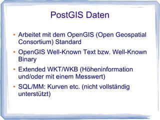 PostGIS Daten
● Arbeitet mit dem OpenGIS (Open Geospatial
Consortium) Standard
● OpenGIS Well-Known Text bzw. Well-Known
Binary
● Extended WKT/WKB (Höheninformation
und/oder mit einem Messwert)
● SQL/MM: Kurven etc. (nicht vollständig
unterstützt)
 