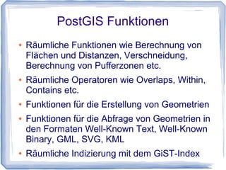 PostGIS Funktionen
● Räumliche Funktionen wie Berechnung von
Flächen und Distanzen, Verschneidung,
Berechnung von Pufferzonen etc.
● Räumliche Operatoren wie Overlaps, Within,
Contains etc.
● Funktionen für die Erstellung von Geometrien
● Funktionen für die Abfrage von Geometrien in
den Formaten Well-Known Text, Well-Known
Binary, GML, SVG, KML
● Räumliche Indizierung mit dem GiST-Index
 