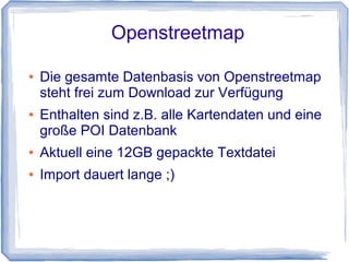 Openstreetmap
● Die gesamte Datenbasis von Openstreetmap
steht frei zum Download zur Verfügung
● Enthalten sind z.B. alle Kartendaten und eine
große POI Datenbank
● Aktuell eine 12GB gepackte Textdatei
● Import dauert lange ;)
 