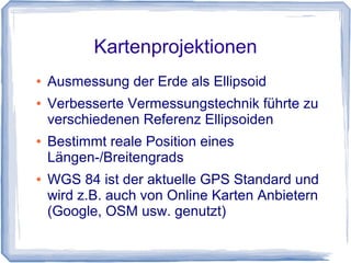 Kartenprojektionen
● Ausmessung der Erde als Ellipsoid
● Verbesserte Vermessungstechnik führte zu
verschiedenen Referenz Ellipsoiden
● Bestimmt reale Position eines
Längen-/Breitengrads
● WGS 84 ist der aktuelle GPS Standard und
wird z.B. auch von Online Karten Anbietern
(Google, OSM usw. genutzt)
 