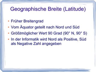 Geographische Breite (Latitude)
● Früher Breitengrad
● Vom Äquator geteilt nach Nord und Süd
● Größtmöglicher Wert 90 Grad (90° N, 90° S)
● In der Informatik wird Nord als Positive, Süd
als Negative Zahl angegeben
 