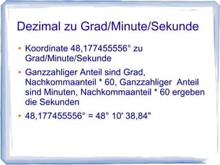 Dezimal zu Grad/Minute/Sekunde
● Koordinate 48,177455556° zu
Grad/Minute/Sekunde
● Ganzzahliger Anteil sind Grad,
Nachkommaanteil * 60, Ganzzahliger Anteil
sind Minuten, Nachkommaanteil * 60 ergeben
die Sekunden
● 48,177455556° = 48° 10' 38,84"
 