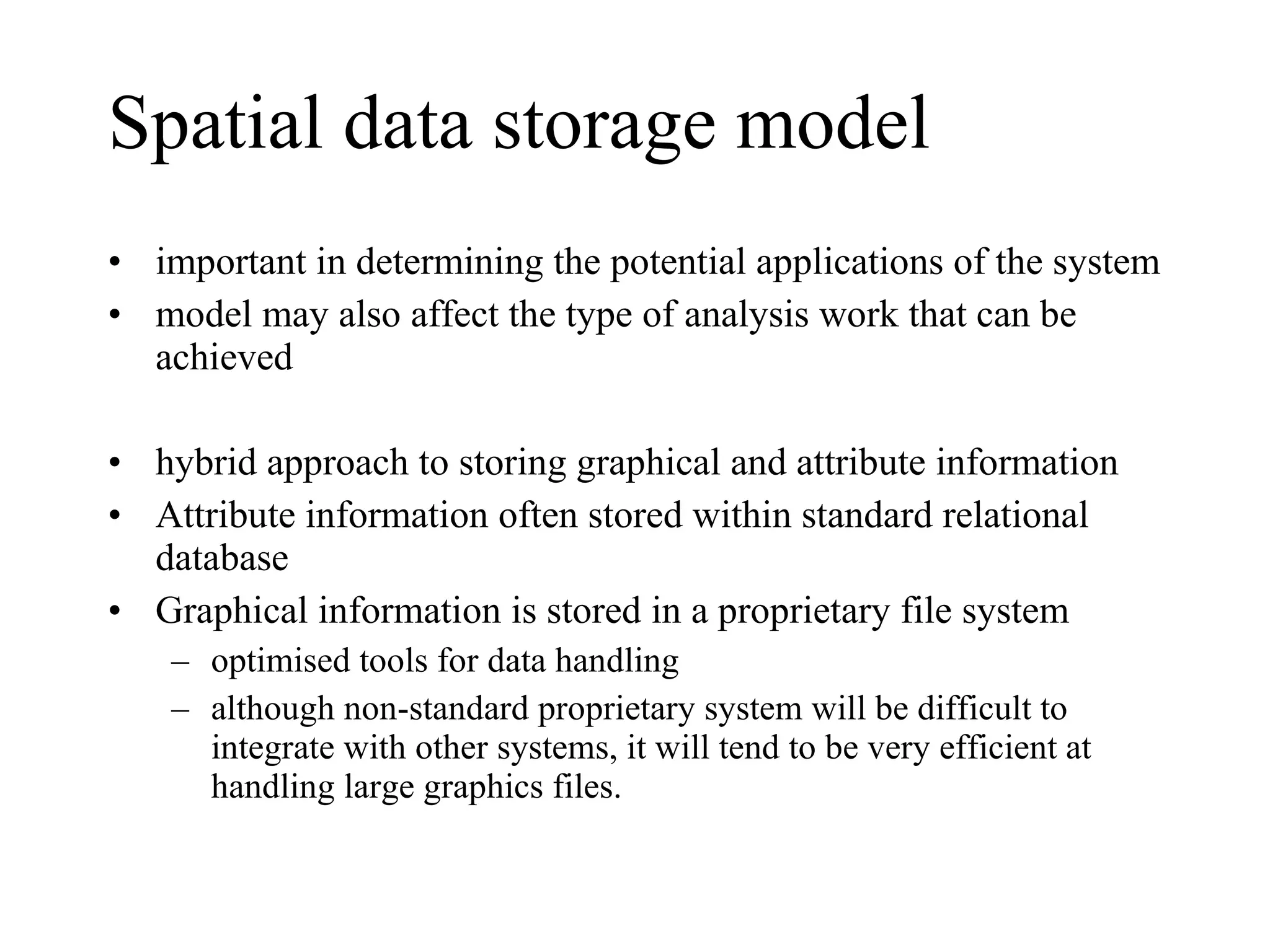 Spatial data storage model important in determining the potential applications of the system  model may also affect the type of analysis work that can be achieved hybrid approach to storing graphical and attribute information Attribute information often stored within standard relational database Graphical information is stored in a proprietary file system optimised tools for data handling  although non-standard proprietary system will be difficult to integrate with other systems, it will tend to be very efficient at handling large graphics files.  