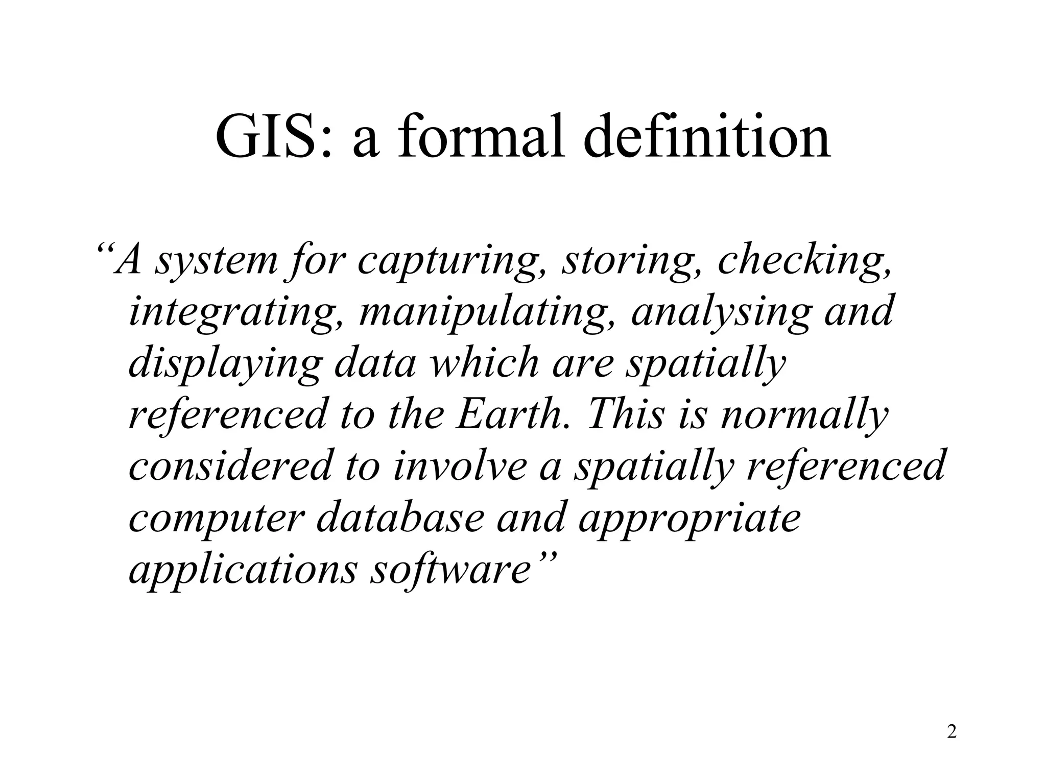 GIS: a formal definition “ A system for capturing, storing, checking, integrating, manipulating, analysing and displaying data which are spatially referenced to the Earth. This is normally considered to involve a spatially referenced computer database and appropriate applications software” 