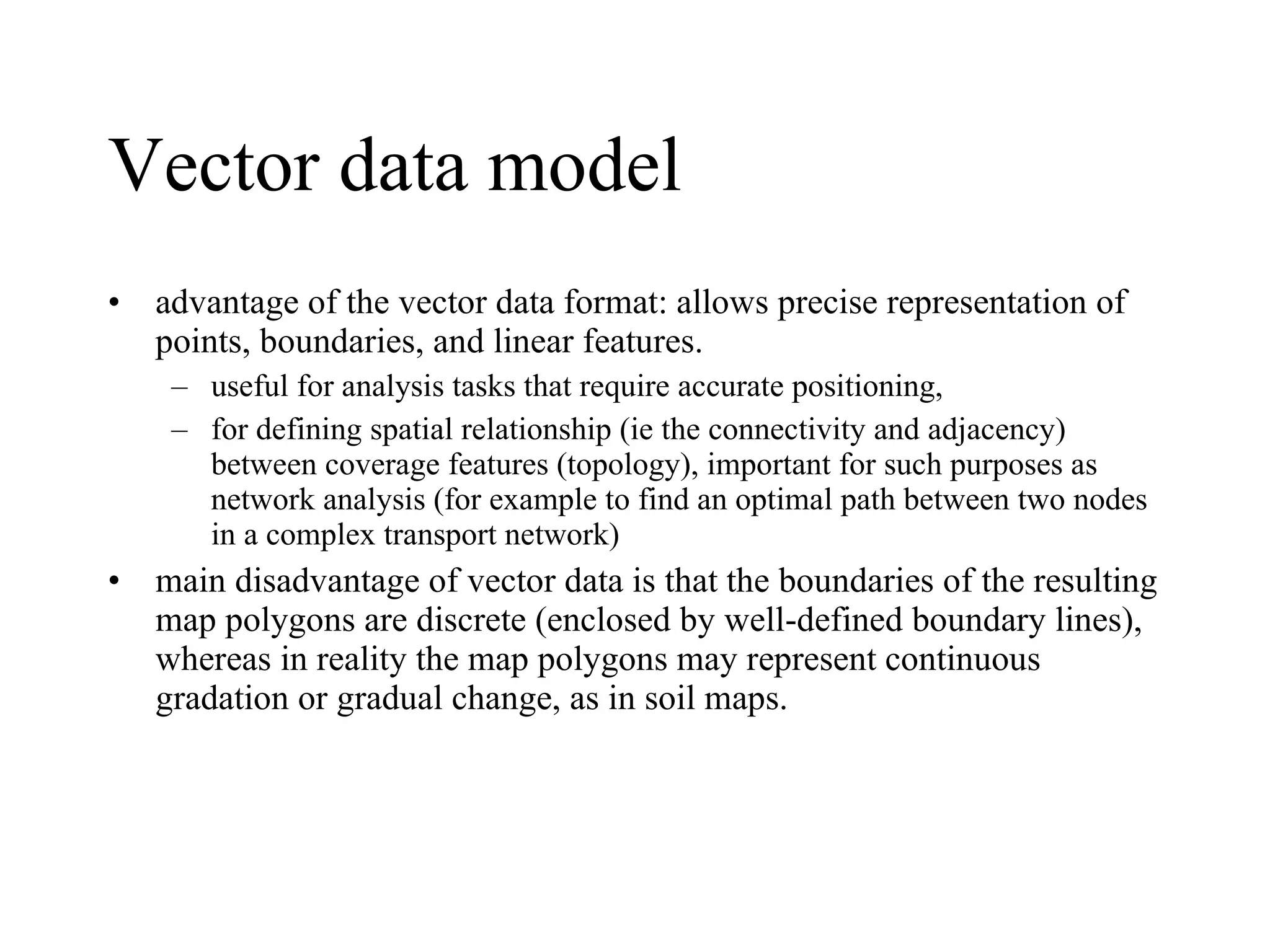 Vector data model advantage of the vector data format: allows precise representation of points, boundaries, and linear features.  useful for analysis tasks that require accurate positioning,  for defining spatial relationship (ie the connectivity and adjacency) between coverage features (topology), important for such purposes as network analysis (for example to find an optimal path between two nodes in a complex transport network) main disadvantage of vector data is that the boundaries of the resulting map polygons are discrete (enclosed by well-defined boundary lines), whereas in reality the map polygons may represent continuous gradation or gradual change, as in soil maps. 