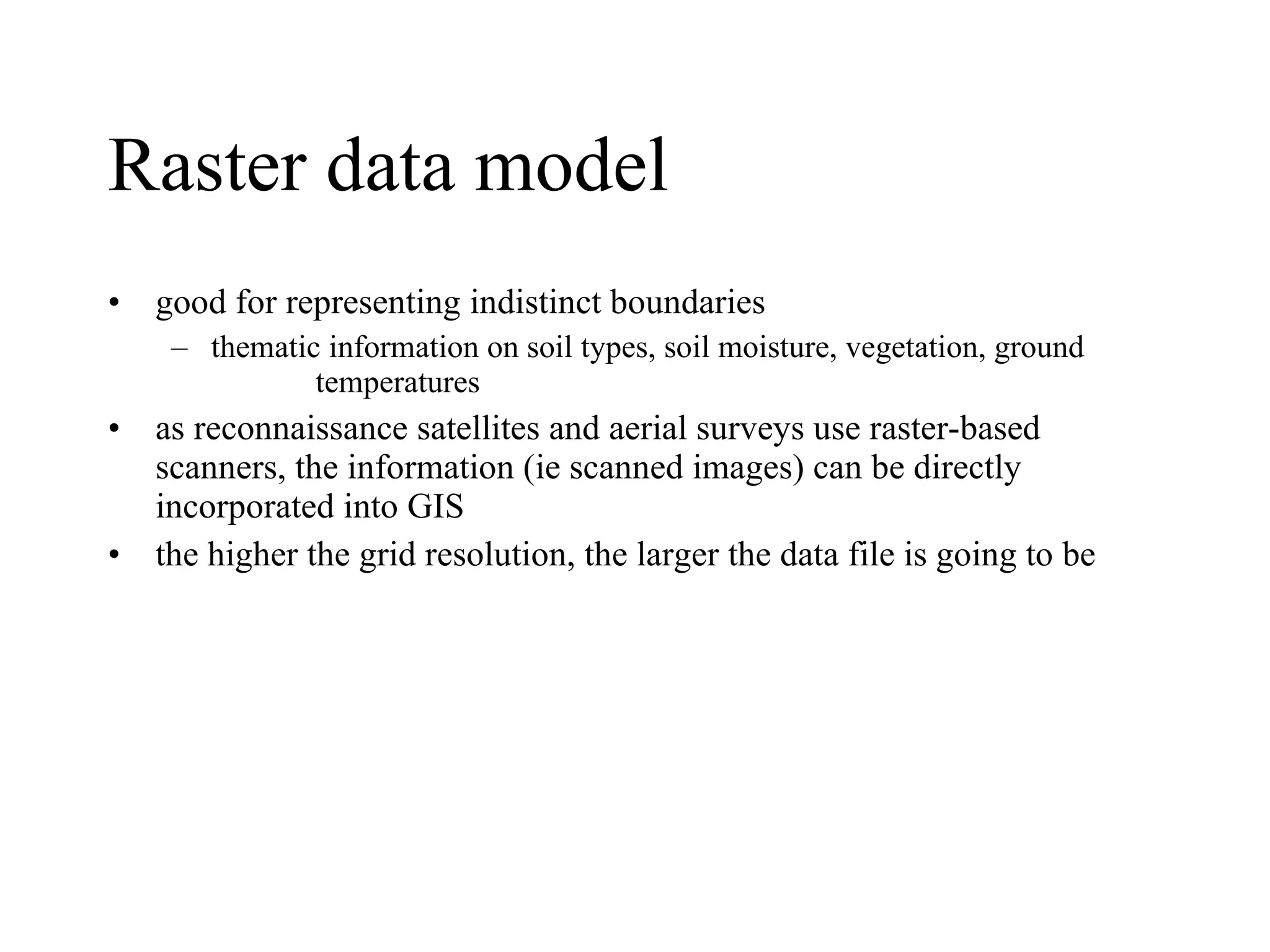 Raster data model good for representing indistinct boundaries thematic information on soil types, soil moisture, vegetation, ground  temperatures as reconnaissance satellites and aerial surveys use raster-based scanners, the information (ie scanned images) can be directly incorporated into GIS  the higher the grid resolution, the larger the data file is going to be 