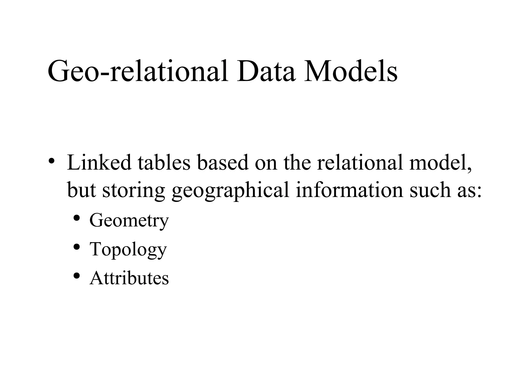 Geo-relational Data Models Linked tables based on the relational model, but storing geographical information such as: Geometry Topology Attributes 