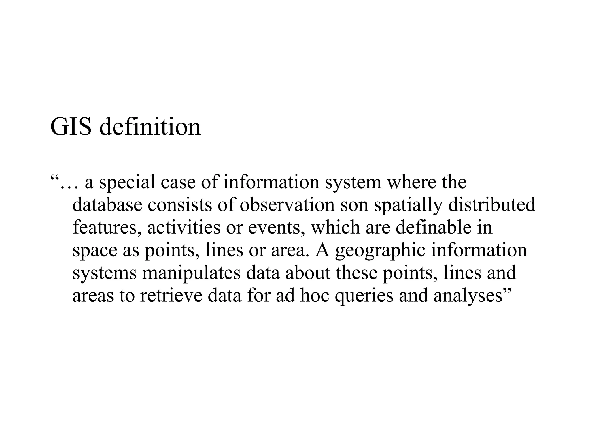 GIS definition “…  a special case of information system where the database consists of observation son spatially distributed features, activities or events, which are definable in space as points, lines or area. A geographic information systems manipulates data about these points, lines and areas to retrieve data for ad hoc queries and analyses” 