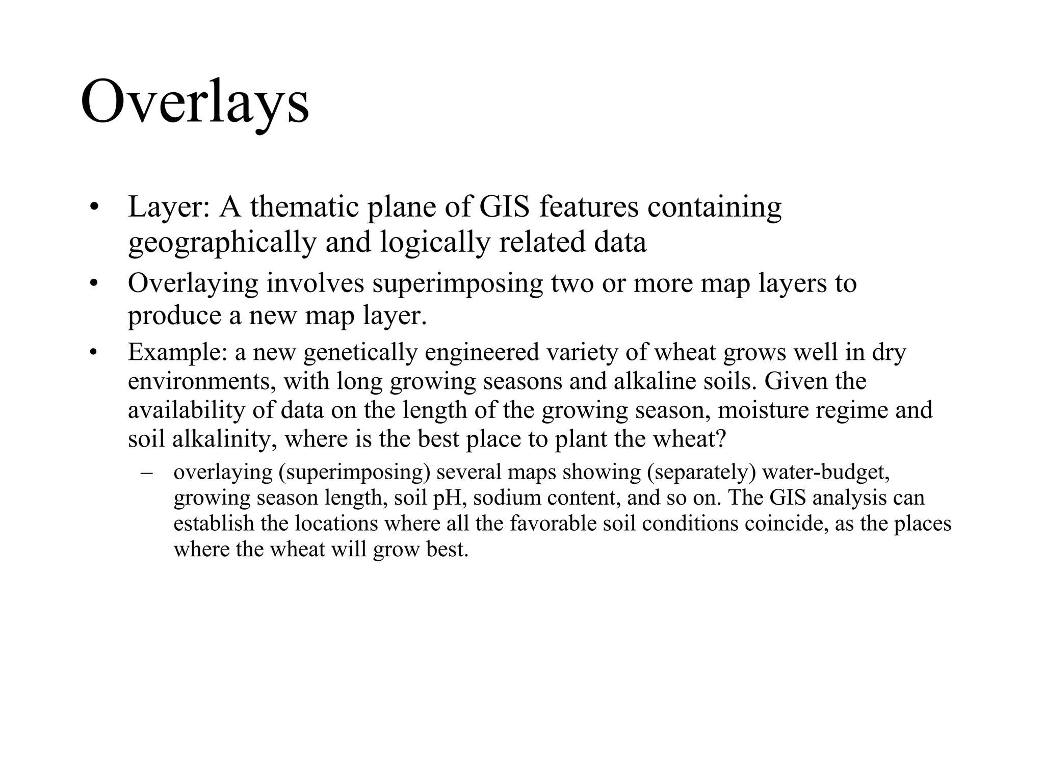 Overlays Layer: A thematic plane of GIS features containing geographically and logically related data Overlaying involves superimposing two or more map layers to produce a new map layer. Example: a new genetically engineered variety of wheat grows well in dry environments, with long growing seasons and alkaline soils. Given the availability of data on the length of the growing season, moisture regime and soil alkalinity, where is the best place to plant the wheat?  overlaying (superimposing) several maps showing (separately) water-budget, growing season length, soil pH, sodium content, and so on. The GIS analysis can establish the locations where all the favorable soil conditions coincide, as the places where the wheat will grow best. 