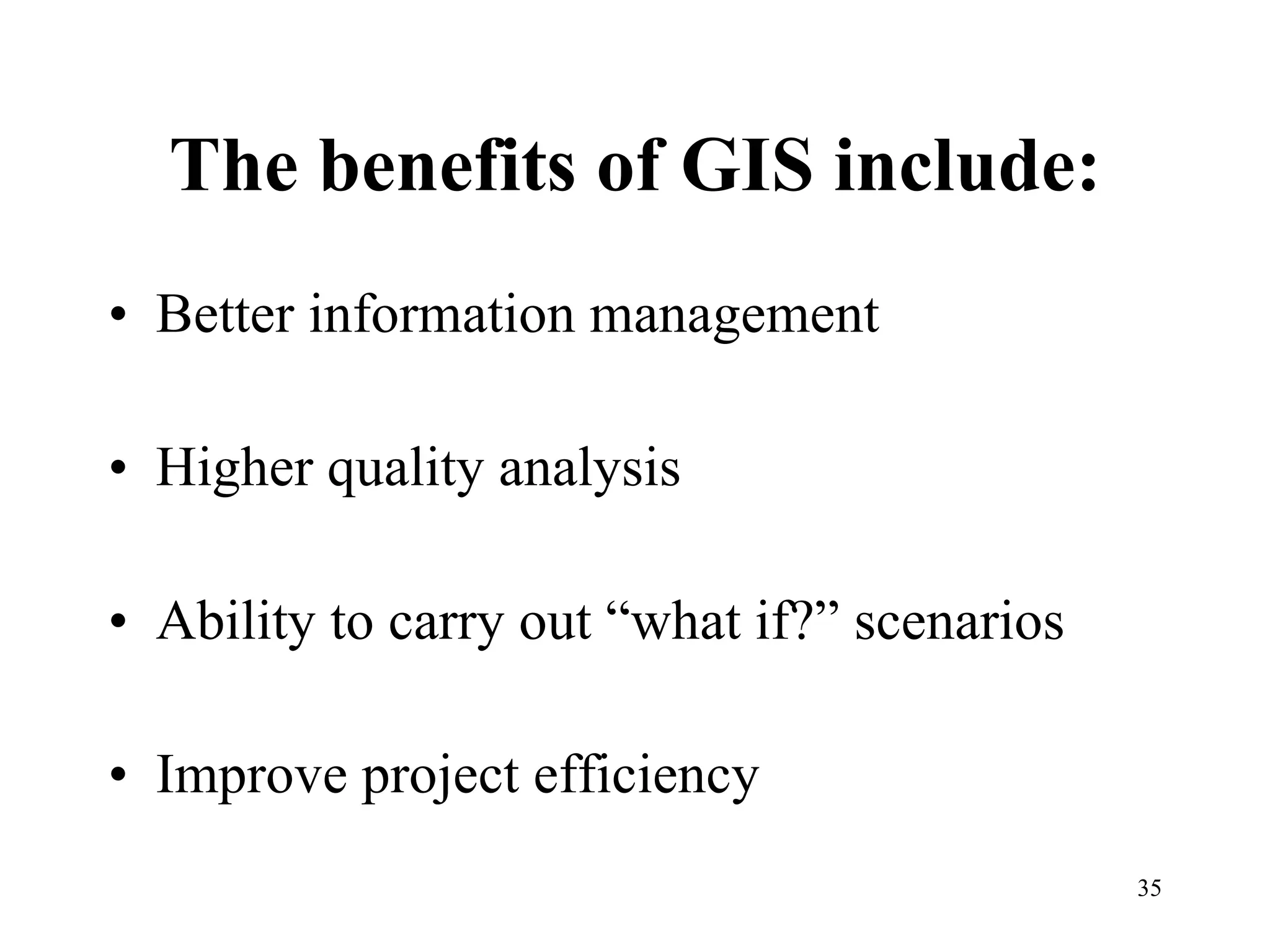 The benefits of GIS include: Better information management Higher quality analysis Ability to carry out “what if?” scenarios Improve project efficiency 