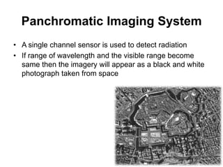 Panchromatic Imaging System
• A single channel sensor is used to detect radiation
• If range of wavelength and the visible range become
same then the imagery will appear as a black and white
photograph taken from space

 