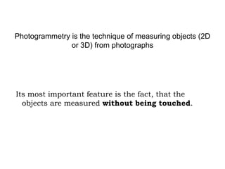 Photogrammetry is the technique of measuring objects (2D
or 3D) from photographs

Its most important feature is the fact, that the
objects are measured without being touched.

 