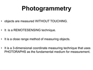 Photogrammetry
• objects are measured WITHOUT TOUCHING.
• It is a REMOTESENSING technique.

• It is a close range method of measuring objects.
• It is a 3-dimensional coordinate measuring technique that uses
PHOTORAPHS as the fundamental medium for measurement.

 