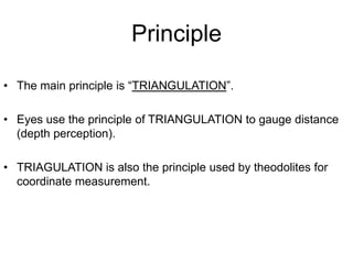 Principle
• The main principle is “TRIANGULATION”.
• Eyes use the principle of TRIANGULATION to gauge distance
(depth perception).
• TRIAGULATION is also the principle used by theodolites for
coordinate measurement.

 