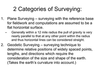 2 Categories of Surveying:
1. Plane Surveying – surveying with the reference base
for fieldwork and computations are assumed to be a
flat horizontal surface.
–

Generally within a 12 mile radius the pull of gravity is very
nearly parallel to that at any other point within the radius
and thus horizontal lines can be considered straight.

2. Geodetic Surveying – surveying technique to
determine relative positions of widely spaced points,
lengths, and directions which require the
consideration of the size and shape of the earth.
(Takes the earth’s curvature into account.)

 