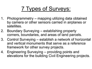 7 Types of Surveys:
1. Photogrammetry – mapping utilizing data obtained
by camera or other sensors carried in airplanes or
satellites.
2. Boundary Surveying – establishing property
corners, boundaries, and areas of land parcels.
3. Control Surveying – establish a network of horizontal
and vertical monuments that serve as a reference
framework for other survey projects.
4. Engineering Surveying – providing points and
elevations for the building Civil Engineering projects.

 
