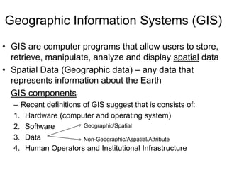 Geographic Information Systems (GIS)
• GIS are computer programs that allow users to store,
retrieve, manipulate, analyze and display spatial data
• Spatial Data (Geographic data) – any data that
represents information about the Earth
GIS components
– Recent definitions of GIS suggest that is consists of:
1. Hardware (computer and operating system)
Geographic/Spatial
2. Software
3. Data
Non-Geographic/Aspatial/Attribute
4. Human Operators and Institutional Infrastructure

 