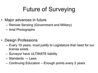 Future of Surveying
• Major advances in future
– Remote Sensing (Government and Military)
– Arial Photographs

• Design Professions
– Every 10 years, must justify to Legislature that need for our
license exists
– Surveyor have ULTIMATE liability
– Standards → Laws
– Continuing Education – Enough points every 2 years

 