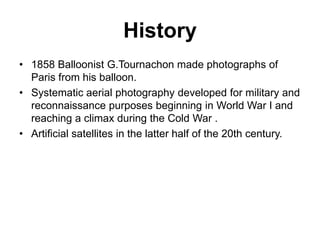 History
• 1858 Balloonist G.Tournachon made photographs of
Paris from his balloon.
• Systematic aerial photography developed for military and
reconnaissance purposes beginning in World War I and
reaching a climax during the Cold War .
• Artificial satellites in the latter half of the 20th century.

 