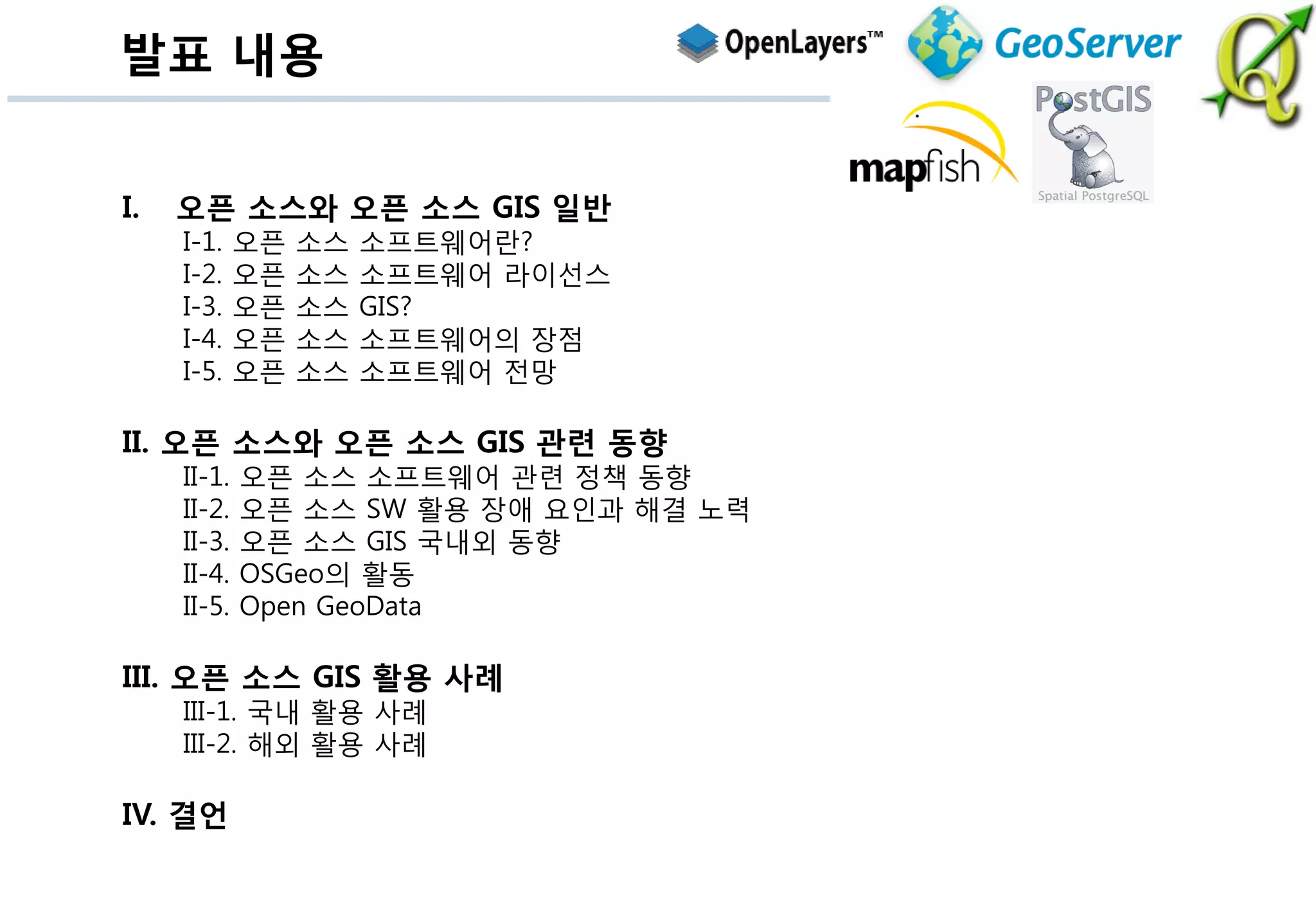 발표 내용


I.   오픈 소스와 오픈 소스 GIS 일반
     I-1.    오픈   소스   소프트웨어란?
     I-2.    오픈   소스   소프트웨어 라이선스
     I-3.    오픈   소스   GIS?
     I-4.    오픈   소스   소프트웨어의 장점
     I-5.    오픈   소스   소프트웨어 전망

II. 오픈 소스와 오픈 소스 GIS 관련 동향
     II-1.   오픈 소스 소프트웨어 관련 정책 동향
     II-2.   오픈 소스 SW 활용 장애 요인과 해결 노력
     II-3.   오픈 소스 GIS 국내외 동향
     II-4.   OSGeo의 활동
     II-5.   Open GeoData

III. 오픈 소스 GIS 활용 사례
     III-1. 국내 활용 사례
     III-2. 해외 활용 사례

IV. 결언
 