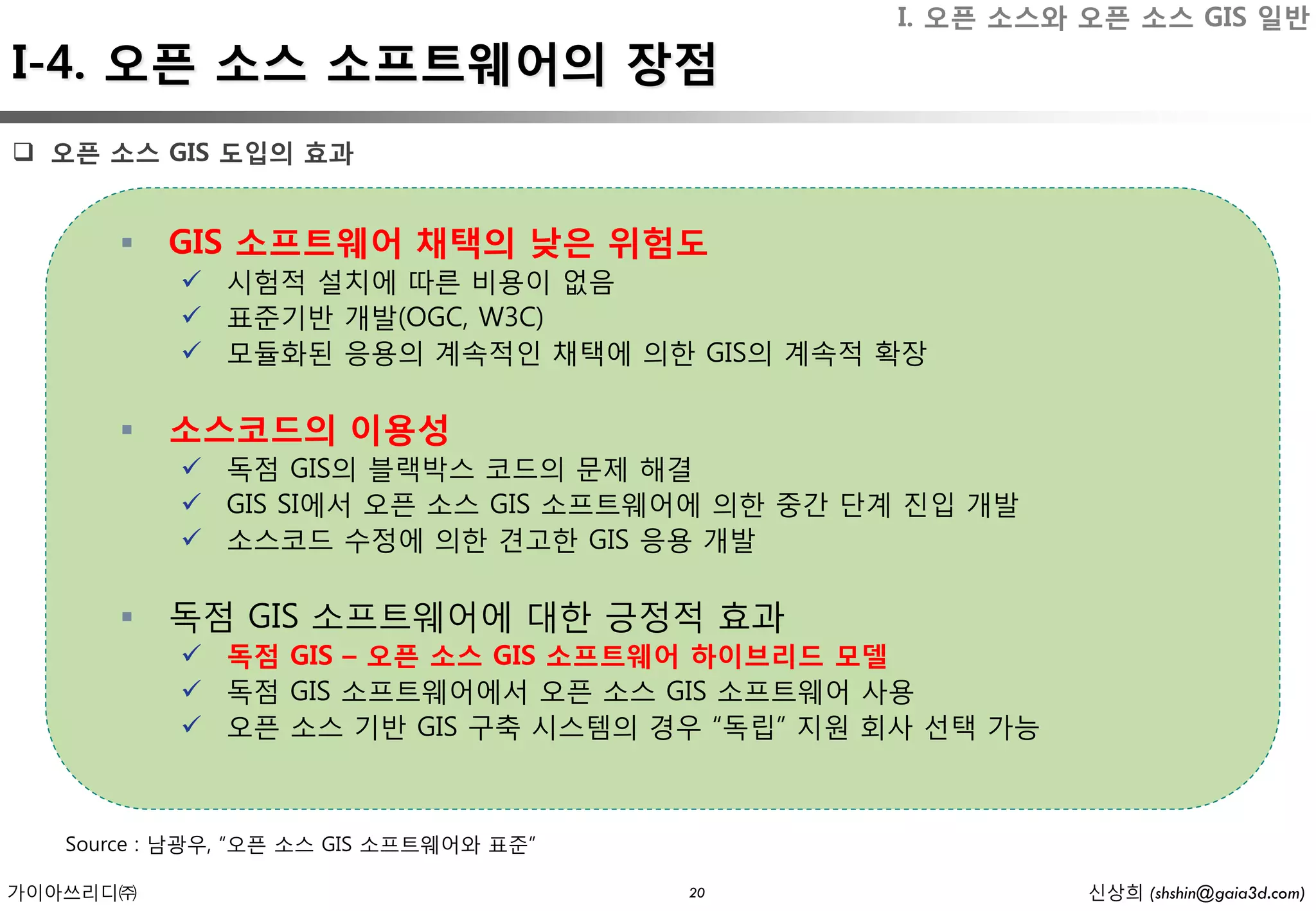 I. 오픈 소스와 오픈 소스 GIS 일반
I-4. 오픈 소스 소프트웨어의 장점
 오픈 소스 GIS 도입의 효과


          GIS 소프트웨어 채택의 낮은 위험도
            시험적 설치에 따른 비용이 없음
            표준기반 개발(OGC, W3C)
            모듈화된 응용의 계속적인 채택에 의한 GIS의 계속적 확장

          소스코드의 이용성
            독점 GIS의 블랙박스 코드의 문제 해결
            GIS SI에서 오픈 소스 GIS 소프트웨어에 의한 중간 단계 진입 개발
            소스코드 수정에 의한 견고한 GIS 응용 개발

          독점 GIS 소프트웨어에 대한 긍정적 효과
            독점 GIS – 오픈 소스 GIS 소프트웨어 하이브리드 모델
            독점 GIS 소프트웨어에서 오픈 소스 GIS 소프트웨어 사용
            오픈 소스 기반 GIS 구축 시스템의 경우 “독립” 지원 회사 선택 가능



   Source : 남광우, “오픈 소스 GIS 소프트웨어와 표준”

가이아쓰리디㈜                                  20             신상희 (shshin@gaia3d.com)
 
