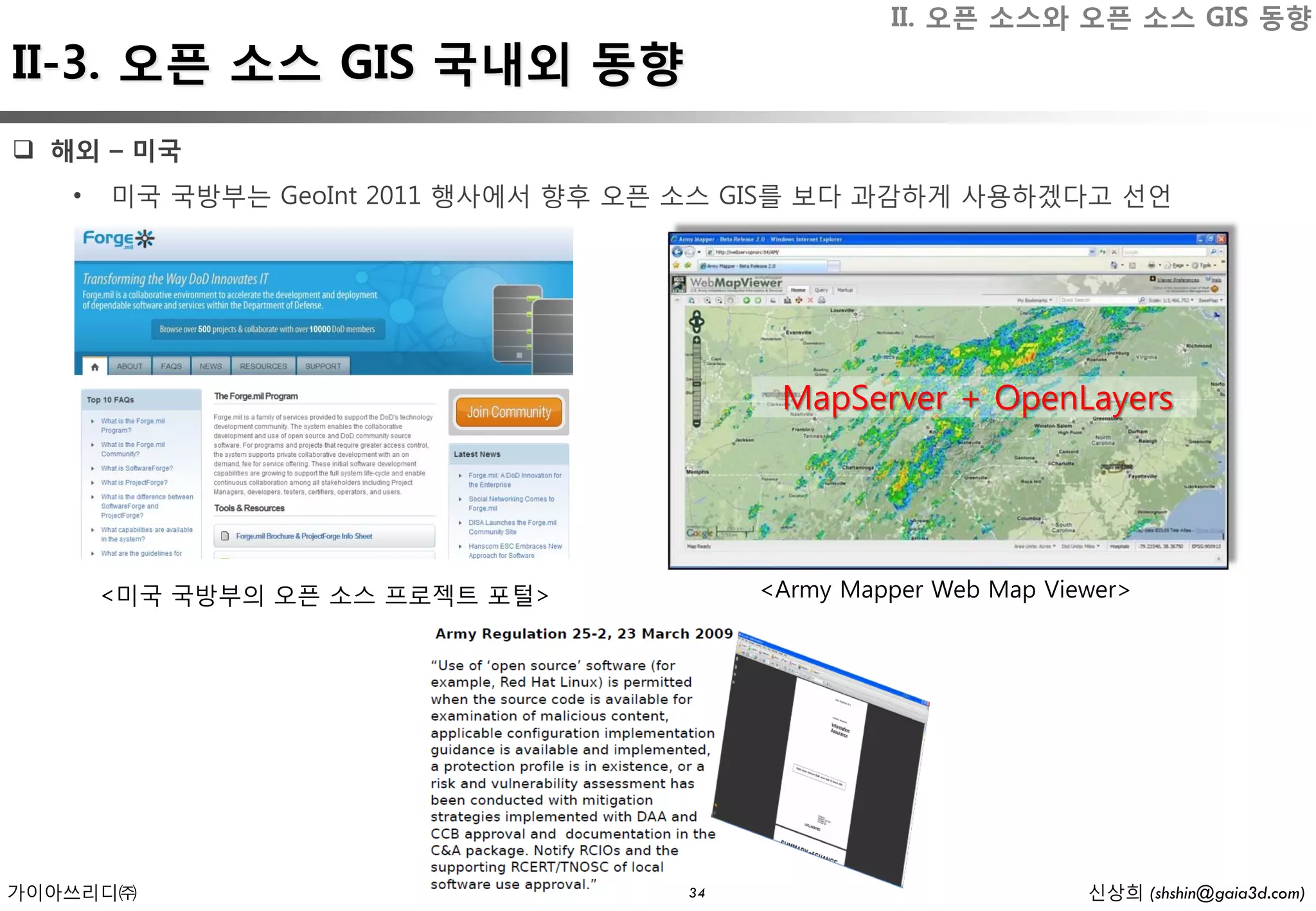 II. 오픈 소스와 오픈 소스 GIS 동향
II-3. 오픈 소스 GIS 국내외 동향
 해외 – 미국
   •   미국 국방부는 GeoInt 2011 행사에서 향후 오픈 소스 GIS를 보다 과감하게 사용하겠다고 선언




                                           MapServer + OpenLayers




       <미국 국방부의 오픈 소스 프로젝트 포털>            <Army Mapper Web Map Viewer>




가이아쓰리디㈜                              34                           신상희 (shshin@gaia3d.com)
 