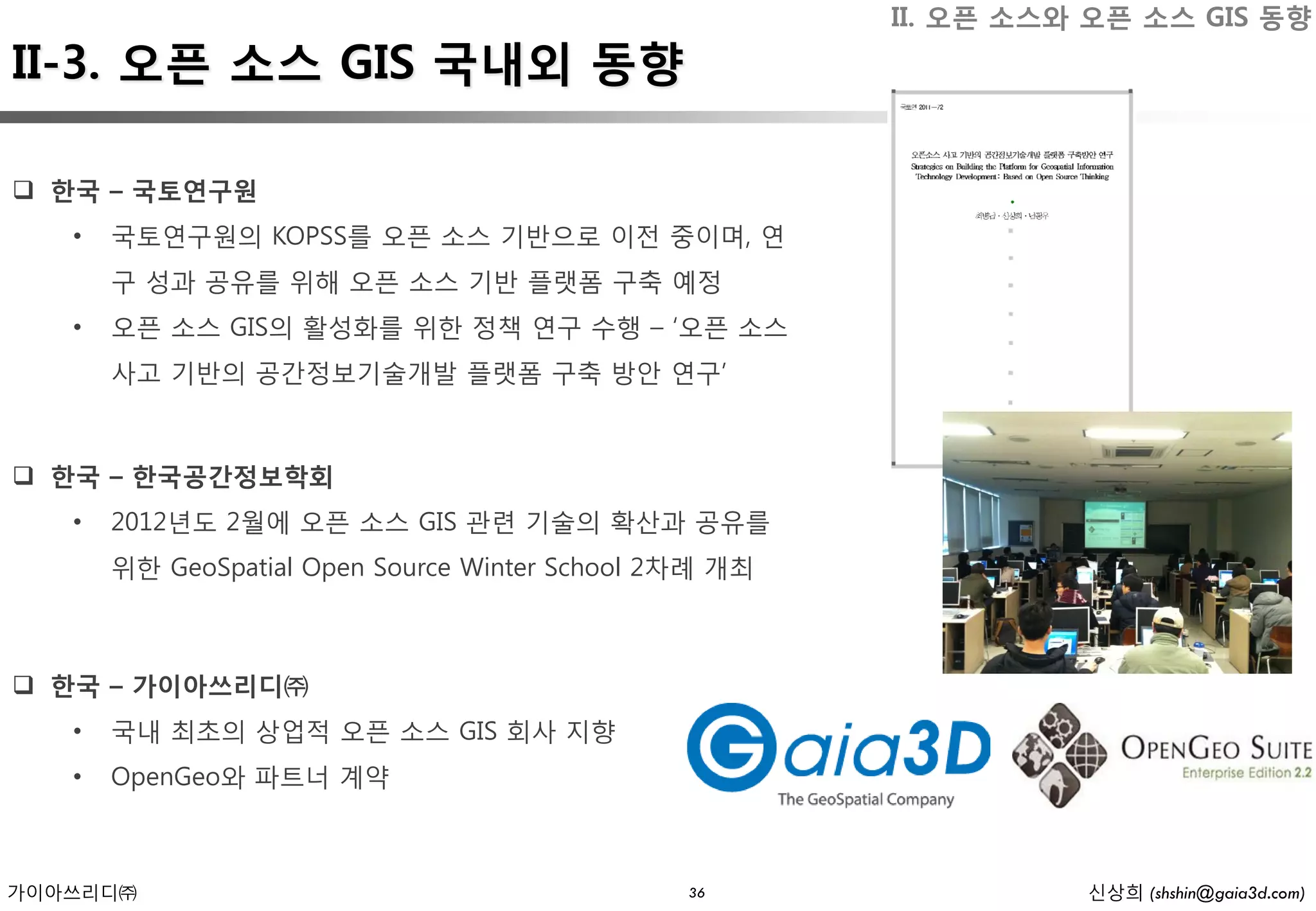 II. 오픈 소스와 오픈 소스 GIS 동향
II-3. 오픈 소스 GIS 국내외 동향

 한국 – 국토연구원
   •   국토연구원의 KOPSS를 오픈 소스 기반으로 이전 중이며, 연
       구 성과 공유를 위해 오픈 소스 기반 플랫폼 구축 예정
   •   오픈 소스 GIS의 활성화를 위한 정책 연구 수행 – ‘오픈 소스
       사고 기반의 공간정보기술개발 플랫폼 구축 방안 연구’



 한국 – 한국공간정보학회
   •   2012년도 2월에 오픈 소스 GIS 관련 기술의 확산과 공유를
       위한 GeoSpatial Open Source Winter School 2차례 개최



 한국 – 가이아쓰리디㈜
   •   국내 최초의 상업적 오픈 소스 GIS 회사 지향
   •   OpenGeo와 파트너 계약



가이아쓰리디㈜                                         36                신상희 (shshin@gaia3d.com)
 