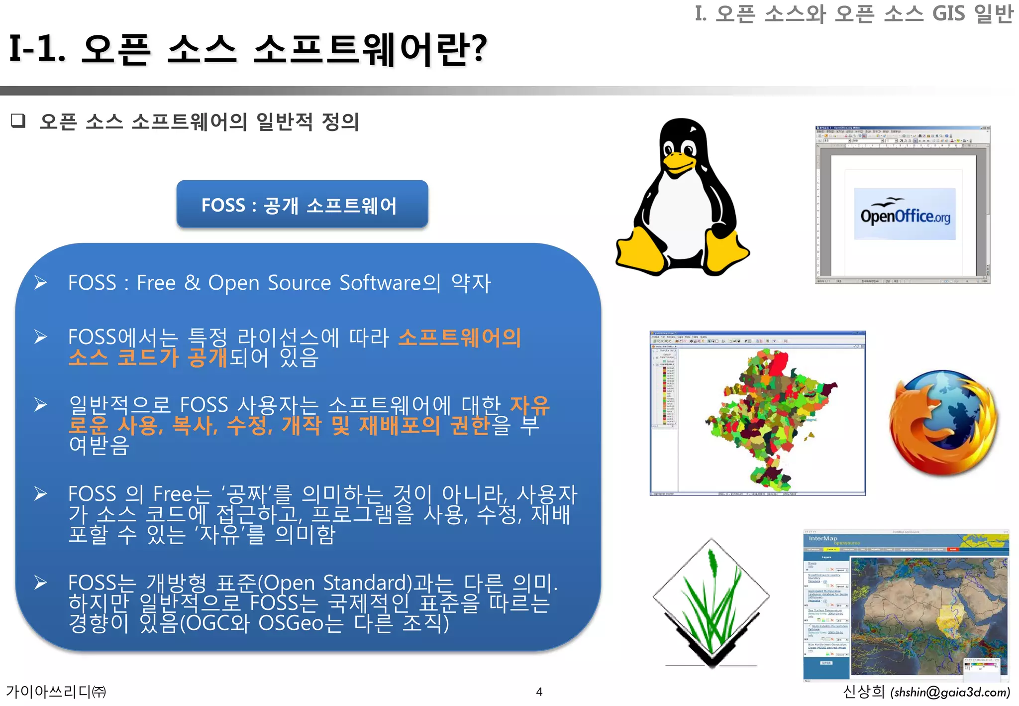 I. 오픈 소스와 오픈 소스 GIS 일반
I-1. 오픈 소스 소프트웨어란?
 오픈 소스 소프트웨어의 일반적 정의



               FOSS : 공개 소프트웨어



  FOSS : Free & Open Source Software의 약자

  FOSS에서는 특정 라이선스에 따라 소프트웨어의
   소스 코드가 공개되어 있음

  일반적으로 FOSS 사용자는 소프트웨어에 대한 자유
   로운 사용, 복사, 수정, 개작 및 재배포의 권한을 부
   여받음

  FOSS 의 Free는 ‘공짜’를 의미하는 것이 아니라, 사용자
   가 소스 코드에 접근하고, 프로그램을 사용, 수정, 재배
   포할 수 있는 ‘자유’를 의미함

  FOSS는 개방형 표준(Open Standard)과는 다른 의미.
   하지만 일반적으로 FOSS는 국제적인 표준을 따르는
   경향이 있음(OGC와 OSGeo는 다른 조직)


가이아쓰리디㈜                                     4             신상희 (shshin@gaia3d.com)
 