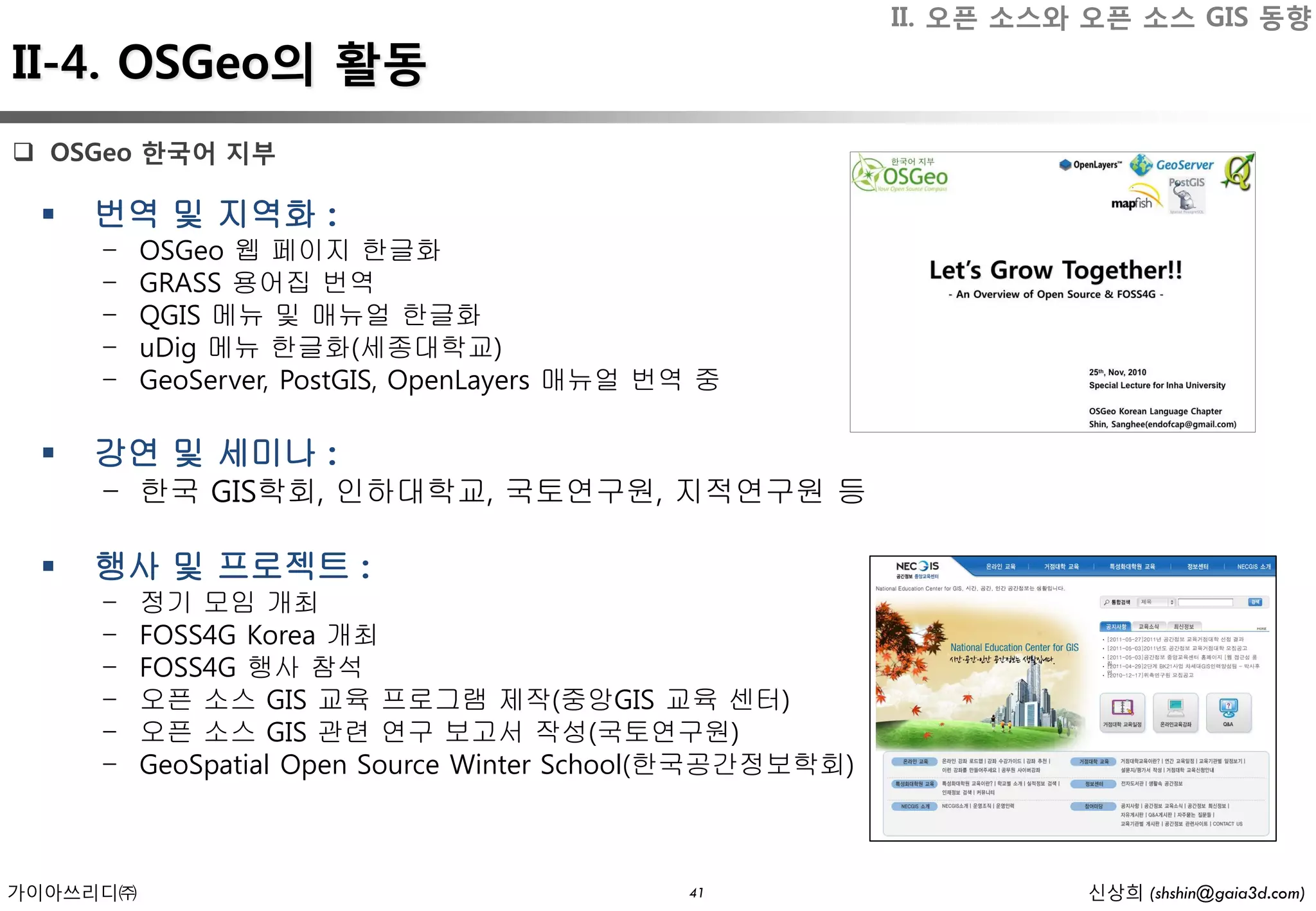 II. 오픈 소스와 오픈 소스 GIS 동향
II-4. OSGeo의 활동
 OSGeo 한국어 지부

    번역 및 지역화 :
     -    OSGeo 웹 페이지 한글화
     -    GRASS 용어집 번역
     -    QGIS 메뉴 및 매뉴얼 한글화
     -    uDig 메뉴 한글화(세종대학교)
     -    GeoServer, PostGIS, OpenLayers 매뉴얼 번역 중

    강연 및 세미나 :
     - 한국 GIS학회, 인하대학교, 국토연구원, 지적연구원 등

    행사 및 프로젝트 :
     -    정기 모임 개최
     -    FOSS4G Korea 개최
     -    FOSS4G 행사 참석
     -    오픈 소스 GIS 교육 프로그램 제작(중앙GIS 교육 센터)
     -    오픈 소스 GIS 관련 연구 보고서 작성(국토연구원)
     -    GeoSpatial Open Source Winter School(한국공간정보학회)



가이아쓰리디㈜                                       41                     신상희 (shshin@gaia3d.com)
 