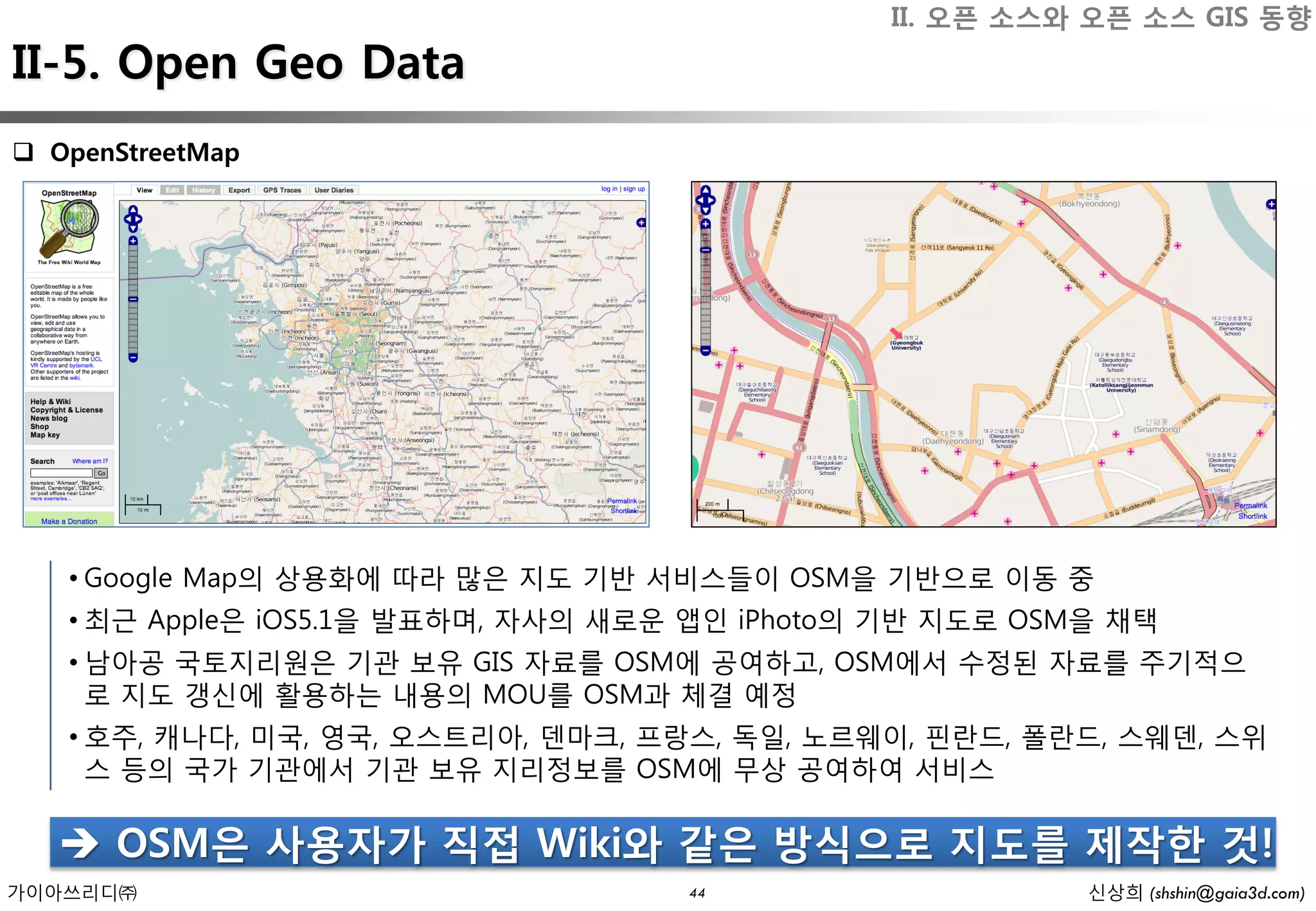 II. 오픈 소스와 오픈 소스 GIS 동향
II-5. Open Geo Data
 OpenStreetMap




   • Google Map의 상용화에 따라 많은 지도 기반 서비스들이 OSM을 기반으로 이동 중
   • 최근 Apple은 iOS5.1을 발표하며, 자사의 새로운 앱인 iPhoto의 기반 지도로 OSM을 채택
   • 남아공 국토지리원은 기관 보유 GIS 자료를 OSM에 공여하고, OSM에서 수정된 자료를 주기적으
     로 지도 갱신에 활용하는 내용의 MOU를 OSM과 체결 예정
   • 호주, 캐나다, 미국, 영국, 오스트리아, 덴마크, 프랑스, 독일, 노르웨이, 핀란드, 폴란드, 스웨덴, 스위
     스 등의 국가 기관에서 기관 보유 지리정보를 OSM에 무상 공여하여 서비스

    OSM은 사용자가 직접 Wiki와 같은 방식으로 지도를 제작한 것!
가이아쓰리디㈜                             44                    신상희 (shshin@gaia3d.com)
 