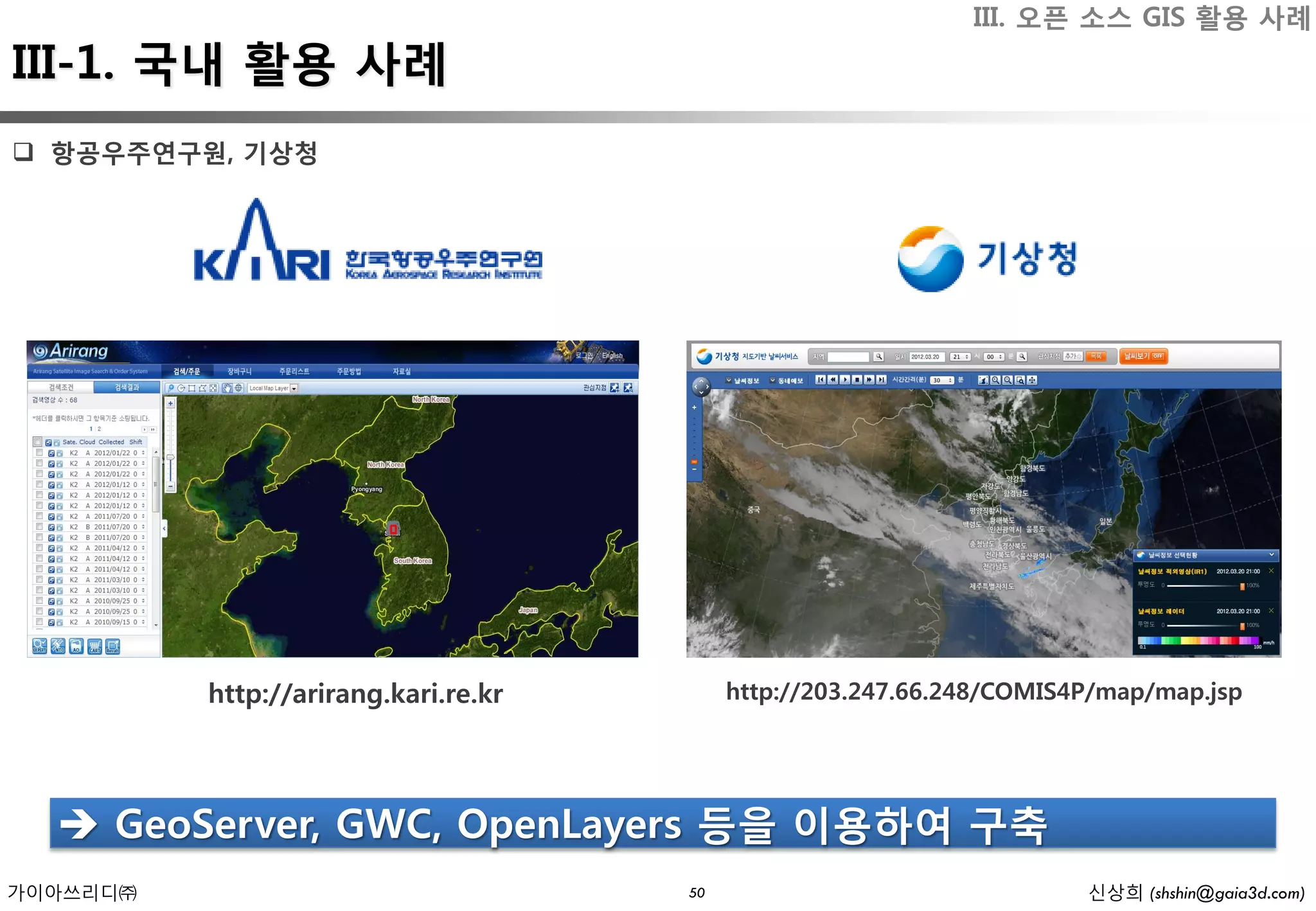 III. 오픈 소스 GIS 활용 사례
III-1. 국내 활용 사례
 항공우주연구원, 기상청




          http://arirang.kari.re.kr        http://203.247.66.248/COMIS4P/map/map.jsp




   GeoServer, GWC, OpenLayers 등을 이용하여 구축
가이아쓰리디㈜                               50                               신상희 (shshin@gaia3d.com)
 