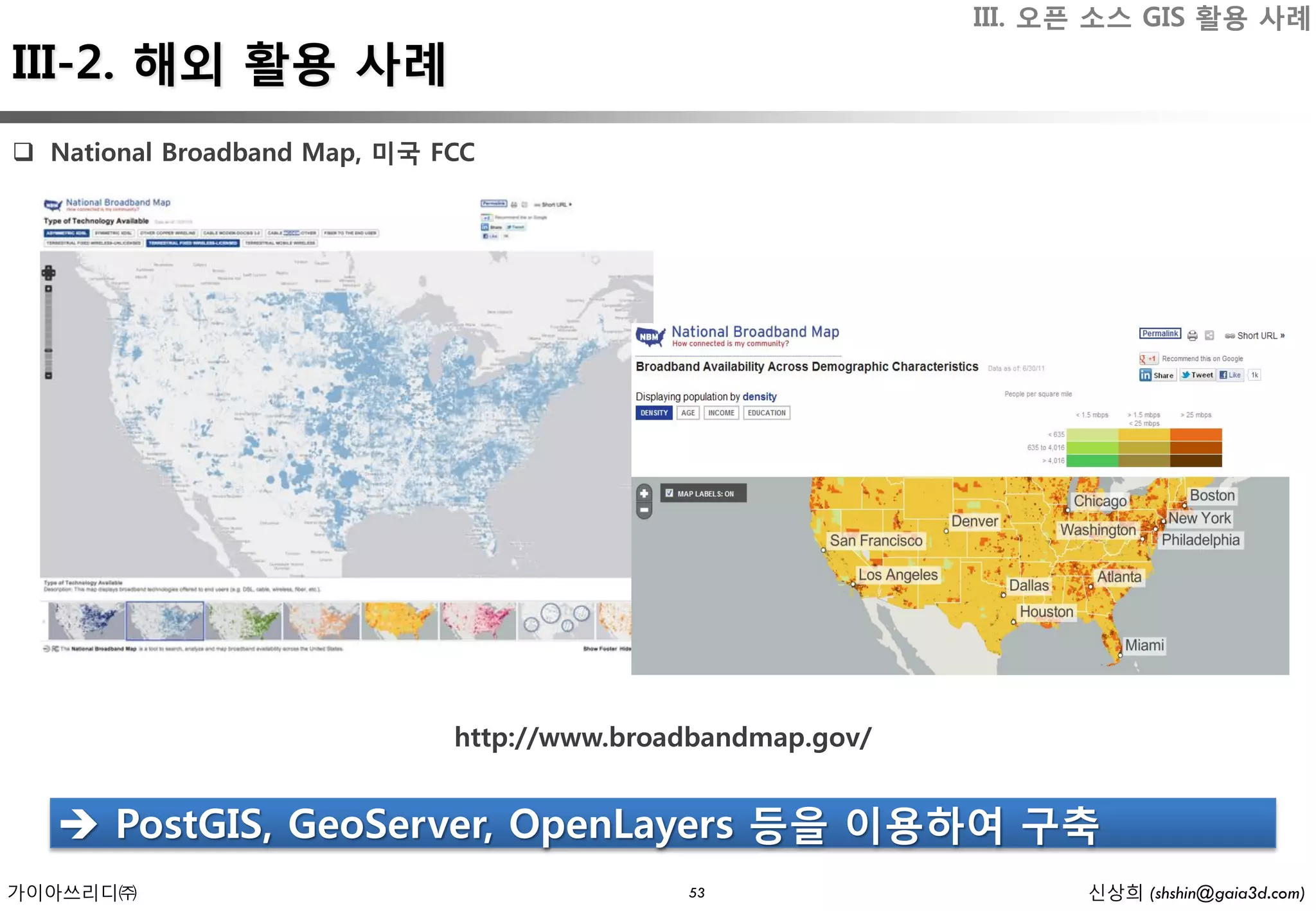 III. 오픈 소스 GIS 활용 사례
III-2. 해외 활용 사례
 National Broadband Map, 미국 FCC




                              http://www.broadbandmap.gov/


    PostGIS, GeoServer, OpenLayers 등을 이용하여 구축
가이아쓰리디㈜                                      53                    신상희 (shshin@gaia3d.com)
 
