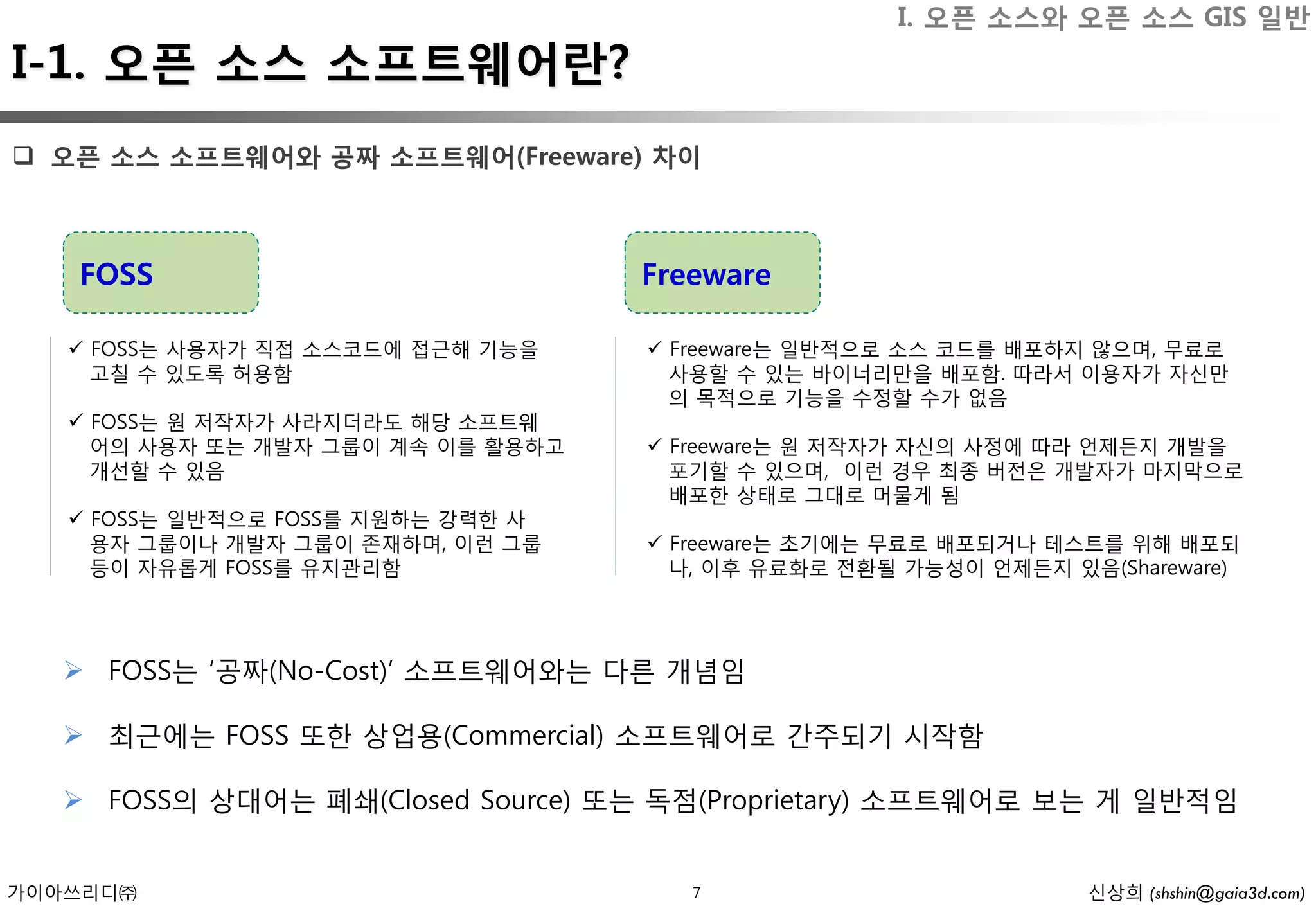 I. 오픈 소스와 오픈 소스 GIS 일반
I-1. 오픈 소스 소프트웨어란?
 오픈 소스 소프트웨어와 공짜 소프트웨어(Freeware) 차이



   FOSS                             Freeware

    FOSS는 사용자가 직접 소스코드에 접근해 기능을     Freeware는 일반적으로 소스 코드를 배포하지 않으며, 무료로
     고칠 수 있도록 허용함                     사용할 수 있는 바이너리만을 배포함. 따라서 이용자가 자신만
                                      의 목적으로 기능을 수정할 수가 없음
    FOSS는 원 저작자가 사라지더라도 해당 소프트웨
     어의 사용자 또는 개발자 그룹이 계속 이를 활용하고    Freeware는 원 저작자가 자신의 사정에 따라 언제든지 개발을
     개선할 수 있음                         포기할 수 있으며, 이런 경우 최종 버전은 개발자가 마지막으로
                                      배포한 상태로 그대로 머물게 됨
    FOSS는 일반적으로 FOSS를 지원하는 강력한 사
     용자 그룹이나 개발자 그룹이 존재하며, 이런 그룹     Freeware는 초기에는 무료로 배포되거나 테스트를 위해 배포되
     등이 자유롭게 FOSS를 유지관리함              나, 이후 유료화로 전환될 가능성이 언제든지 있음(Shareware)




    FOSS는 ‘공짜(No-Cost)’ 소프트웨어와는 다른 개념임

    최근에는 FOSS 또한 상업용(Commercial) 소프트웨어로 간주되기 시작함

    FOSS의 상대어는 폐쇄(Closed Source) 또는 독점(Proprietary) 소프트웨어로 보는 게 일반적임


가이아쓰리디㈜                                7                         신상희 (shshin@gaia3d.com)
 
