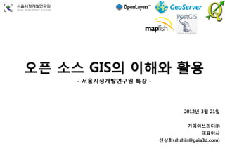 오픈 소스 GIS의 이해와 활용
    - 서울시정개발연구원 특강 -




                                2012년 3월 21일


                                 가이아쓰리디㈜
                                      대표이사
                       신상희(shshin@gaia3d.com)
 