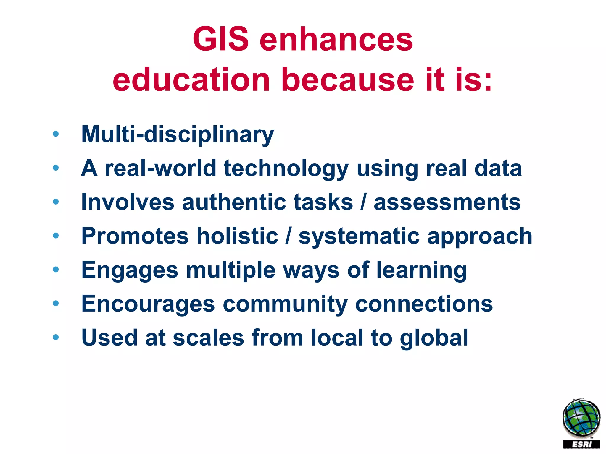 GIS enhances
      education because it is:
•   Multi-disciplinary
•   A real-world technology using real data
•   Involves authentic tasks / assessments
•   Promotes holistic / systematic approach
•   Engages multiple ways of learning
•   Encourages community connections
•   Used at scales from local to global
 