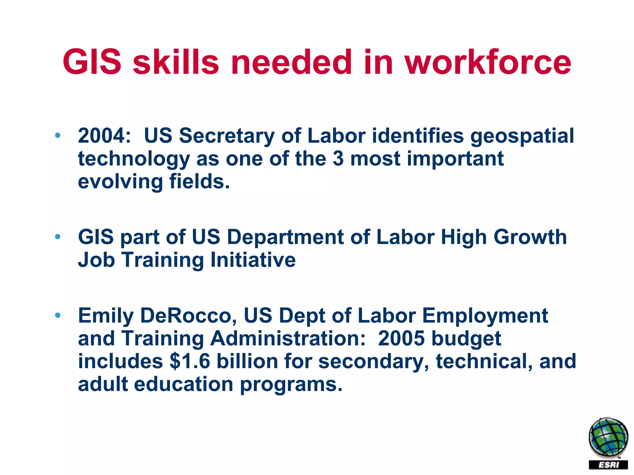 GIS skills needed in workforce
• 2004: US Secretary of Labor identifies geospatial
  technology as one of the 3 most important
  evolving fields.

• GIS part of US Department of Labor High Growth
  Job Training Initiative

• Emily DeRocco, US Dept of Labor Employment
  and Training Administration: 2005 budget
  includes $1.6 billion for secondary, technical, and
  adult education programs.
 