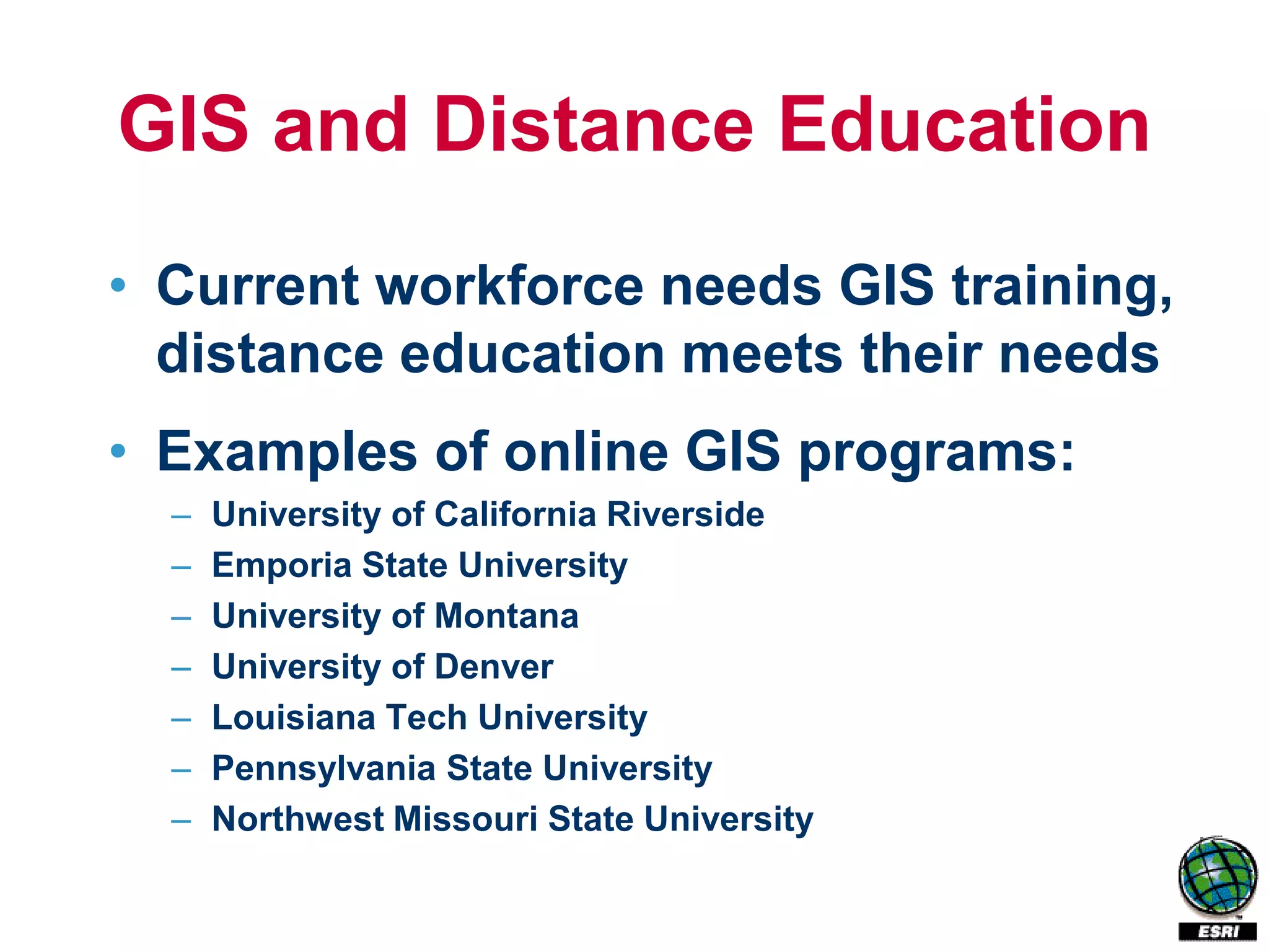 GIS and Distance Education
• Current workforce needs GIS training,
  distance education meets their needs
• Examples of online GIS programs:
  –   University of California Riverside
  –   Emporia State University
  –   University of Montana
  –   University of Denver
  –   Louisiana Tech University
  –   Pennsylvania State University
  –   Northwest Missouri State University
 