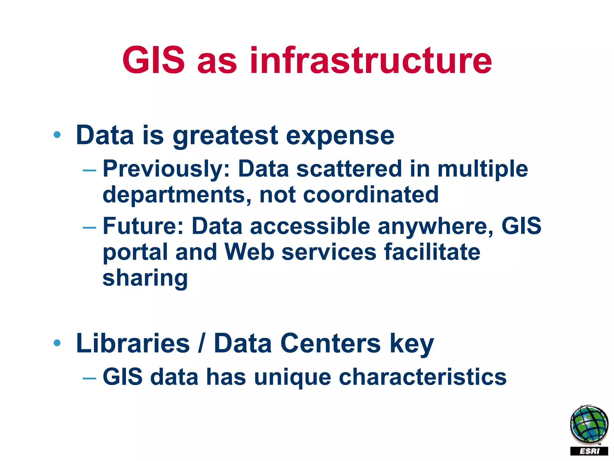 GIS as infrastructure
• Data is greatest expense
  – Previously: Data scattered in multiple
    departments, not coordinated
  – Future: Data accessible anywhere, GIS
    portal and Web services facilitate
    sharing

• Libraries / Data Centers key
  – GIS data has unique characteristics
 