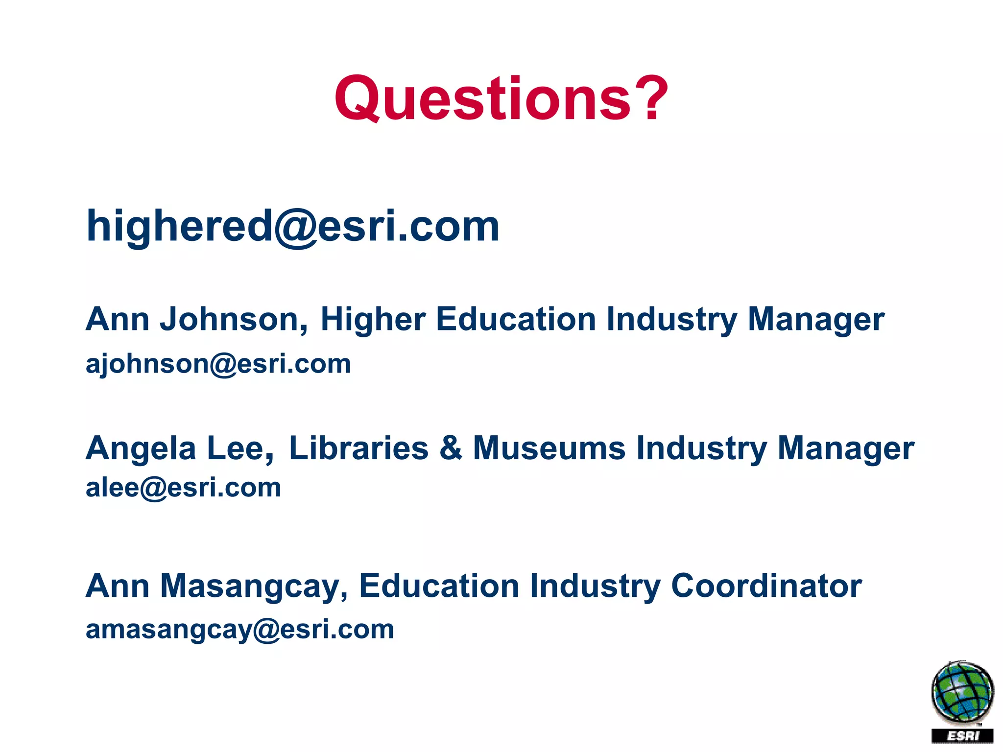Questions?
highered@esri.com

Ann Johnson, Higher Education Industry Manager
ajohnson@esri.com


Angela Lee, Libraries & Museums Industry Manager
alee@esri.com


Ann Masangcay, Education Industry Coordinator
amasangcay@esri.com
 