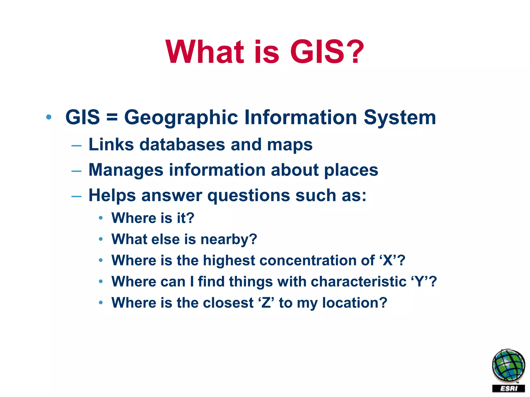 What is GIS?
• GIS = Geographic Information System
  – Links databases and maps
  – Manages information about places
  – Helps answer questions such as:
     •   Where is it?
     •   What else is nearby?
     •   Where is the highest concentration of ‘X’?
     •   Where can I find things with characteristic ‘Y’?
     •   Where is the closest ‘Z’ to my location?
 